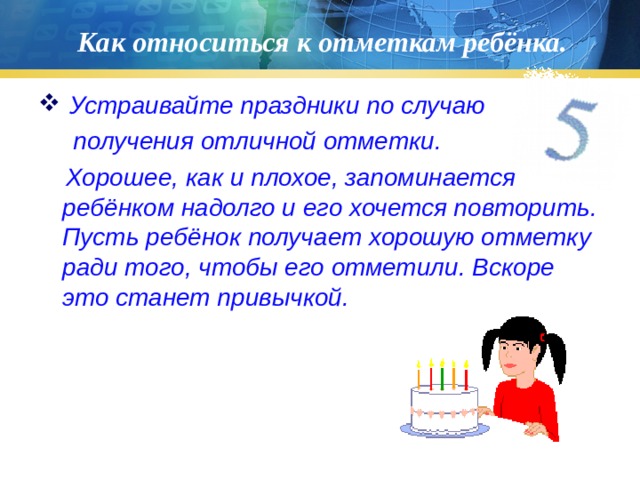 Как относиться к отметкам ребёнка.  Устраивайте праздники по случаю  получения отличной отметки.  Хорошее, как и плохое, запоминается ребёнком надолго и его хочется повторить. Пусть ребёнок получает хорошую отметку ради того, чтобы его отметили. Вскоре это станет привычкой. 