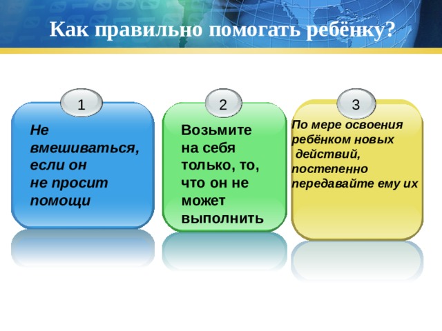 Как правильно помогать ребёнку? 1 2 3 По мере освоения ребёнком новых  действий, постепенно передавайте ему их Не вмешиваться, если он не просит помощи Возьмите на себя только, то, что он не может выполнить 