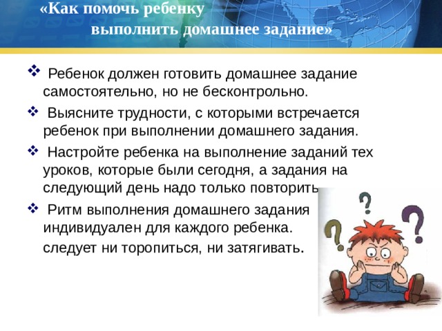 «Как помочь ребенку выполнить домашнее задание»    Ребенок должен готовить домашнее задание самостоятельно, но не бесконтрольно.  Выясните трудности, с которыми встречается ребенок при выполнении домашнего задания.  Настройте ребенка на выполнение заданий тех уроков, которые были сегодня, а задания на следующий день надо только повторить.  Ритм выполнения домашнего задания индивидуален для каждого ребенка. Не следует ни торопиться, ни затягивать .  