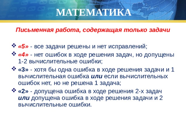 МАТЕМАТИКА Письменная работа, содержащая только задачи  «5» - все задачи решены и нет исправлений; «4» - нет ошибок в ходе решения задач, но допущены 1-2 вычислительные ошибки; «3» - хотя бы одна ошибка в ходе решения задачи и 1 вычислительная ошибка или если вычислительных ошибок нет, но не решена 1 задача; «2» - допущена ошибка в ходе решения 2-х задач или допущена ошибка в ходе решения задачи и 2 вычислительные ошибки. 