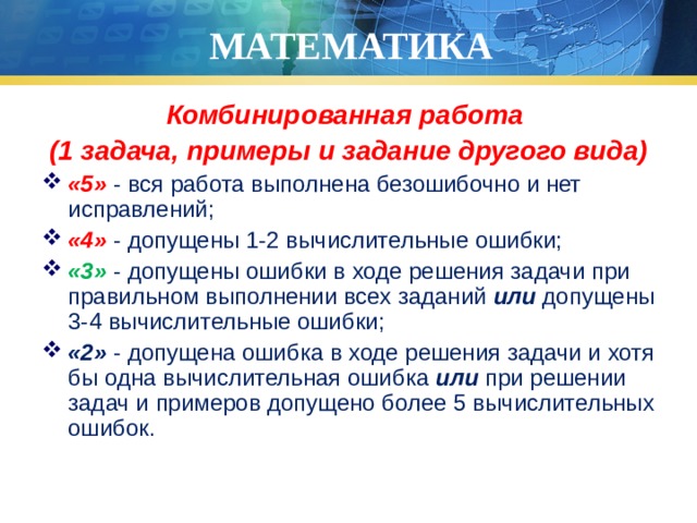 МАТЕМАТИКА Комбинированная работа (1 задача, примеры и задание другого вида) «5» - вся работа выполнена безошибочно и нет исправлений; «4» - допущены 1-2 вычислительные ошибки; «3» - допущены ошибки в ходе решения задачи при правильном выполнении всех заданий или допущены 3-4 вычислительные ошибки; «2» - допущена ошибка в ходе решения задачи и хотя бы одна вычислительная ошибка или при решении задач и примеров допущено более 5 вычислительных ошибок. 