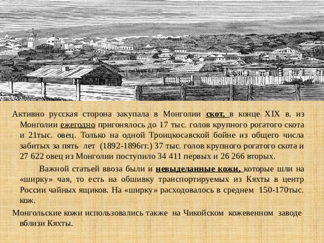 Активно русская сторона закупала в Монголии скот, в конце XIX в. из Монголии ежегодно пригонялось до 17 тыс. голов крупного рогатого скота и 21тыс. овец. Только на одной Троицкосавской бойне из общего числа забитых за пять лет (1892-1896гг.) 37 тыс. голов крупного рогатого скота и 27 622 овец из Монголии поступило 34 411 первых и 26 266 вторых.  Важной статьей ввоза были и невыделанные кожи, которые шли на «ширку» чая, то есть на обшивку транспортируемых из Кяхты в центр России чайных ящиков. На «ширку» расходовалось в среднем 150-170тыс. кож. Монгольские кожи использовались также на Чикойском кожевенном заводе вблизи Кяхты. 