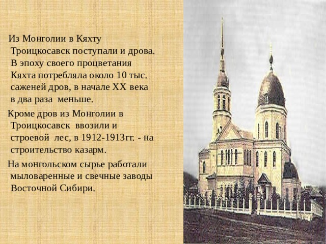  Из Монголии в Кяхту Троицкосавск поступали и дрова. В эпоху своего процветания Кяхта потребляла около 10 тыс. саженей дров, в начале XX века в два раза меньше. Кроме дров из Монголии в Троицкосавск ввозили и строевой лес, в 1912-1913гг. - на строительство казарм. На монгольском сырье работали мыловаренные и свечные заводы Восточной Сибири. 