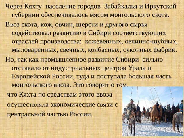 Через Кяхту население городов Забайкалья и Иркутской губернии обеспечивалось мясом монгольского скота. Ввоз скота, кож, овчин, шерсти и другого сырья содействовал развитию в Сибири соответствующих отраслей производства: кожевенных, овчинно-шубных, мыловаренных, свечных, колбасных, суконных фабрик. Но, так как промышленное развитие Сибири сильно отставало от индустриальных центров Урала и Европейской России, туда и поступала большая часть монгольского ввоза. Это говорит о том,  что Кяхта по средствам этого ввоза  осуществляла экономические связи с  центральной частью России. 