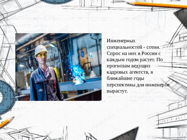 Инженерных специальностей - сотни. Спрос на них в России с каждым годом растет. По прогнозам ведущих кадровых агентств, в ближайшие годы перспективы для инженеров вырастут. 