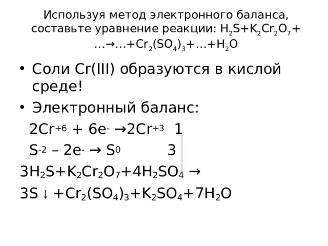 Используя метод электронного баланса, составьте уравнение p еакции: H 2 S+K 2 Cr 2 O 7 +…→…+Cr 2 (SO 4 ) 3 +…+H 2 O   Соли Cr ( III ) образуются в кислой среде! Электронный баланс:  2Cr + 6 + 6e - → 2Cr + 3  1  S -2 – 2e -  → S 0 3 3H 2 S+K 2 Cr 2 O 7 +4H 2 SO 4 → 3S ↓ +Cr 2 (SO 4 ) 3 +K 2 SO 4 +7H 2 O 