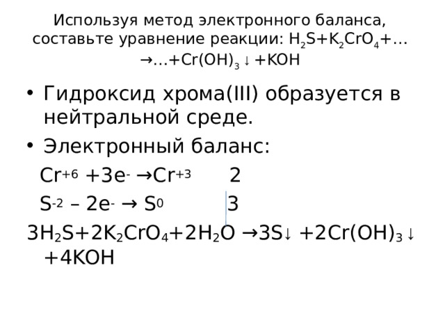 Используя метод электронного баланса, составьте уравнение p еакции: H 2 S+K 2 CrO 4 +…→…+Cr(OH) 3  ↓ +KOH   Гидроксид хрома( III ) образуется в нейтральной среде. Электронный баланс:  Cr + 6 +3 e - → Cr + 3 2  S -2 – 2e -  → S 0     3 3H 2 S+2K 2 CrO 4 +2H 2 O →3S ↓ +2Cr(OH) 3  ↓ +4KOH 