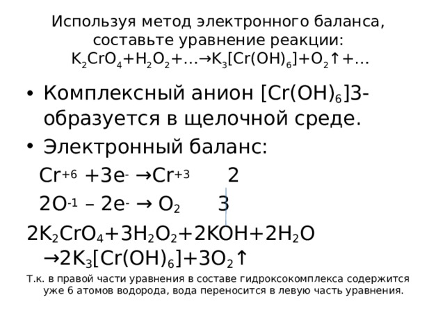 Используя метод электронного баланса, составьте уравнение p еакции:  K 2 CrO 4 +H 2 O 2 +…→K 3 [Cr(OH) 6 ]+O 2 ↑+…   Комплексный анион [Cr(OH) 6 ] 3- образуется в щелочной среде. Электронный баланс:  Cr + 6 +3 e - → Cr + 3 2  2O -1 – 2e -  → O 2 3 2K 2 CrO 4 +3H 2 O 2 +2KOH+2H 2 O →2K 3 [Cr(OH) 6 ]+3O 2 ↑ Т.к. в правой части уравнения в составе гидроксокомплекса содержится уже 6 атомов водорода, вода переносится в левую часть уравнения. 