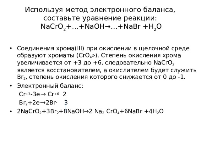 Используя метод электронного баланса, составьте уравнение p еакции:  NaCrO 2 +…+NaOH→…+NaBr +H 2 O   Соединения хрома( III ) при окислении в щелочной среде образуют хроматы ( CrO 4 2- ) . Степень окисления хрома увеличивается от +3 до +6, следовательно NaCrO 2 является восстановителем, а окислителем будет служить Br 2 , степень окисления которого снижается от 0 до -1. Электронный баланс:  Cr +3 -3e - → Cr +6 2  Br 2 +2e - →2Br - 3 2NaCrO 2 +3Br 2 +8NaOH→2 Na 2 CrO 4 +6NaBr +4H 2 O  