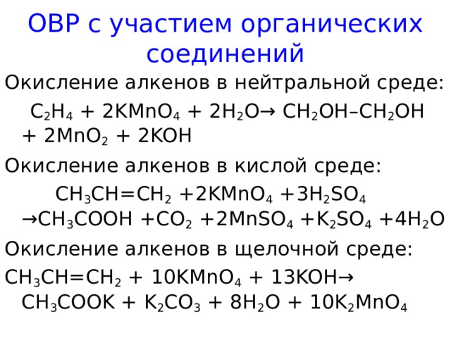 ОВР с участием органических соединений Окисление алкенов в нейтральной среде:  C 2 H 4 + 2KMnO 4 + 2H 2 O→ CH 2 OH–CH 2 OH + 2MnO 2 + 2KOH Окисление алкенов в кислой среде:  CH 3 CH=CH 2 + 2 KMnO 4 + 3 H 2 SO 4 →CH 3 COOH +CO 2 + 2 MnSO 4 +K 2 SO 4 + 4 H 2 O Окисление алкенов в щелочной среде: CH 3 CH=CH 2 + 10KMnO 4 + 13KOH→ CH 3 COOK + K 2 CO 3 + 8H 2 O + 10K 2 MnO 4  