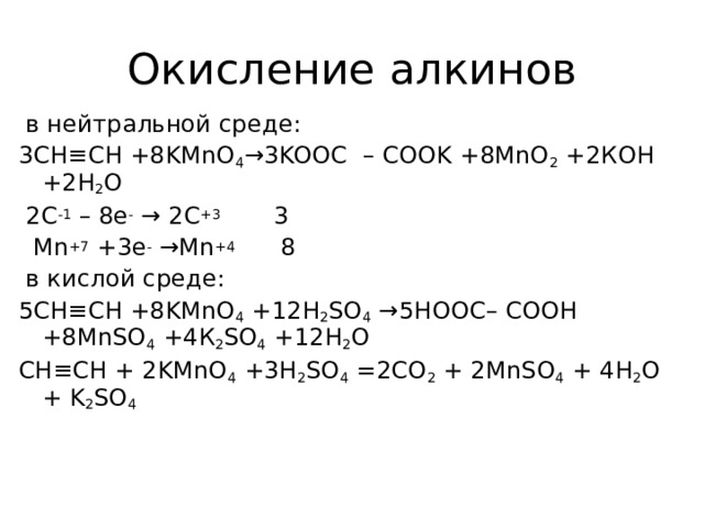 Окисление алкинов  в нейтральной среде: 3 CH ≡ CH +8 KMnO 4 →3 KOOC – COOK +8 MnO 2 +2КОН +2Н 2 О  2C -1 – 8e - → 2C +3 3  Mn +7 +3e - →Mn +4 8  в кислой среде: 5CH≡CH +8KMnO 4 +12H 2 SO 4 →5HOOC– COOH +8MnSO 4 +4 К 2 SO 4 +12 Н 2 О CH≡CH + 2KMnO 4 +3H 2 SO 4 =2CO 2 + 2MnSO 4 + 4H 2 O + K 2 SO 4    