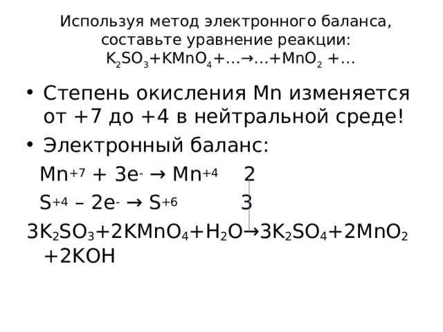 Используя метод электронного баланса, составьте уравнение реакции:  K 2 SO 3 +KMnO 4 +…→…+MnO 2 +…   Степень окисления Mn изменяется от +7 до + 4 в нейтральной среде! Электронный баланс:  Mn +7 + 3 e - → Mn +4 2  S +4 – 2e -  → S +6 3 3K 2 SO 3 +2KMnO 4 +H 2 O→3K 2 SO 4 +2MnO 2 + 2K О H   
