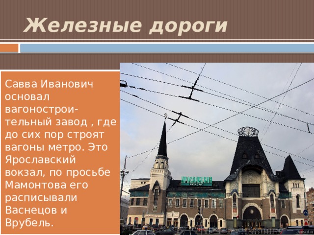Железные дороги Савва Иванович основал вагонострои- тельный завод , где до сих пор строят вагоны метро. Это Ярославский вокзал, по просьбе Мамонтова его расписывали Васнецов и Врубель. 