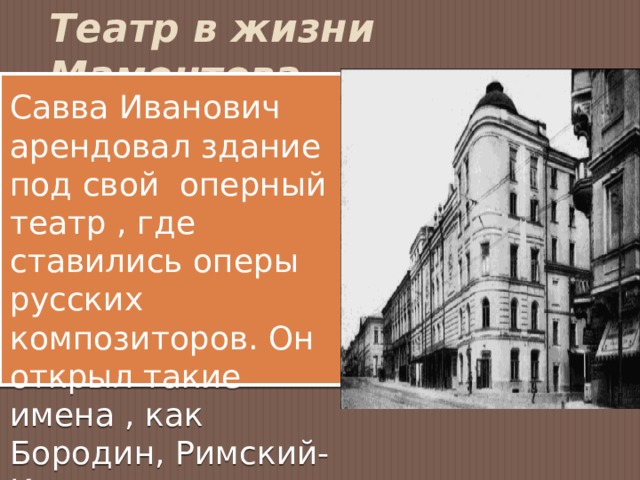 Театр в жизни Мамонтова Савва Иванович арендовал здание под свой оперный театр , где ставились оперы русских композиторов. Он открыл такие имена , как Бородин, Римский-Корсаков, Мусоргский ,Шаляпин и многих других. 