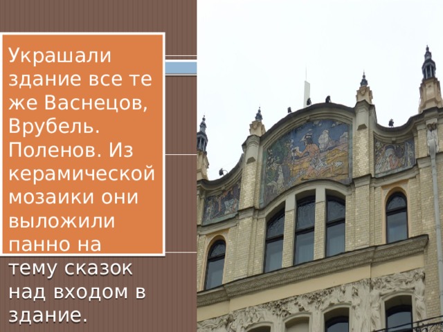 Украшали здание все те же Васнецов, Врубель. Поленов. Из керамической мозаики они выложили панно на тему сказок над входом в здание. 