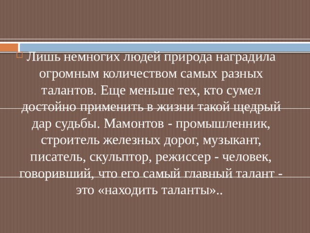 Лишь немногих людей природа наградила огромным количеством самых разных талантов. Еще меньше тех, кто сумел достойно применить в жизни такой щедрый дар судьбы. Мамонтов - промышленник, строитель железных дорог, музыкант, писатель, скульптор, режиссер - человек, говоривший, что его самый главный талант - это «находить таланты».. 