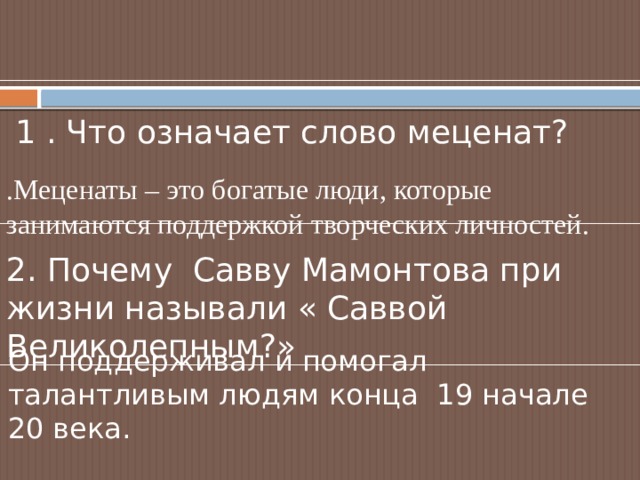  1 . Что означает слово меценат? .Меценаты – это богатые люди, которые занимаются поддержкой творческих личностей. 2. Почему Савву Мамонтова при жизни называли « Саввой Великолепным?» Он поддерживал и помогал талантливым людям конца 19 начале 20 века. 