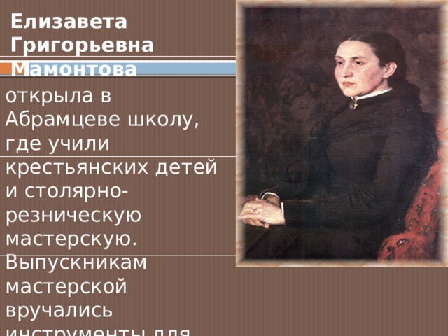 Елизавета Григорьевна Мамонтова открыла в Абрамцеве школу, где учили крестьянских детей и столярно-резническую мастерскую. Выпускникам мастерской вручались инструменты для открытия своего дела. 