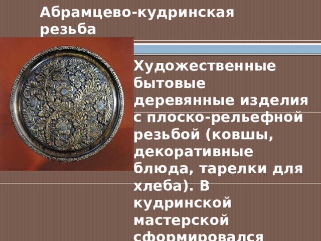 Абрамцево-кудринская резьба Художественные бытовые деревянные изделия с плоско-рельефной резьбой (ковшы, декоративные блюда, тарелки для хлеба). В кудринской мастерской сформировался особый стиль орнаментальной резьбы. 