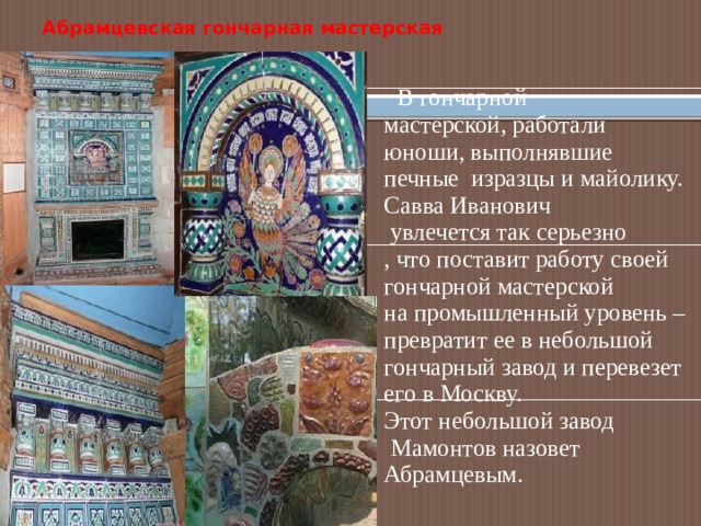 Абрамцевская гончарная мастерская   В гончарной мастерской, работали юноши, выполнявшие печные изразцы и майолику. Савва Иванович  увлечется так серьезно , что поставит работу своей гончарной мастерской на промышленный уровень – превратит ее в небольшой гончарный завод и перевезет его в Москву. Этот небольшой завод  Мамонтов назовет Абрамцевым. 