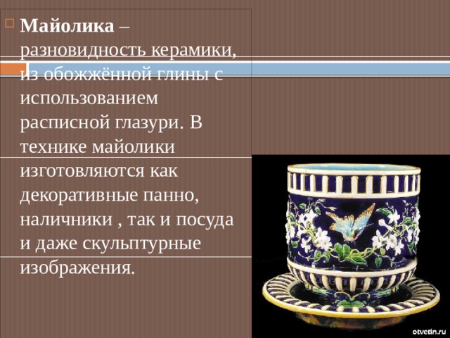Майолика – разновидность керамики, из обожжённой глины с использованием расписной глазури. В технике майолики изготовляются как декоративные панно, наличники , так и посуда и даже скульптурные изображения. 