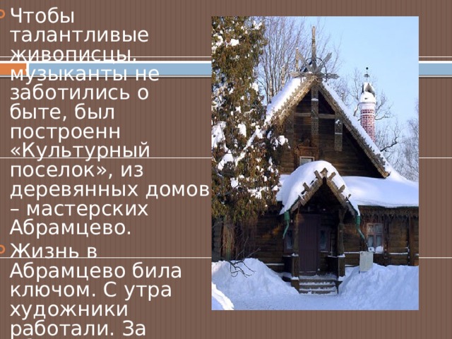 Чтобы талантливые живописцы, музыканты не заботились о быте, был построенн «Культурный поселок», из деревянных домов – мастерских Абрамцево. Жизнь в Абрамцево била ключом. С утра художники работали. За обедом кипели разговоры обо всем на свете. Вечером – музицирование, спектакли, поставленные силами хозяев и гостей. 