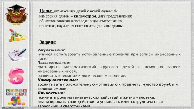 Цели:  познакомить детей с новой единицей измерения длины – километром, дать представление об использовании новой единицы измерения на практике, научиться соотносить единицы длины.  Задачи: Цели:  познакомить детей с новой единицей измерения длины – километром, дать представление об использовании новой единицы измерения на практике, научиться соотносить единицы длины. Регулятивные: учимся использовать установленные правила при записи именованных чисел. Познавательные: расширять математический кругозор детей с помощью записи именованных чисел; развивать внимание и логическое мышление.  Коммуникативные: воспитывать положительную мотивацию к предмету, чувство дружбы и взаимопомощи. Личностные: понимать роль математических действий в жизни человека, анализировать свои действия и управлять ими, сотрудничать со взрослыми и сверстниками. 
