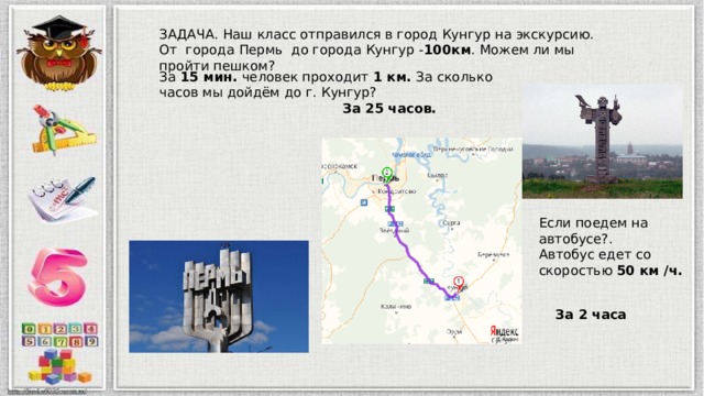 ЗАДАЧА. Наш класс отправился в город Кунгур на экскурсию. От города Пермь до города Кунгур - 100км . Можем ли мы пройти пешком? За 15 мин. человек проходит 1 км. За сколько часов мы дойдём до г. Кунгур? За 25 часов. Если поедем на автобусе?. Автобус едет со скоростью 50 км /ч. За 2 часа 
