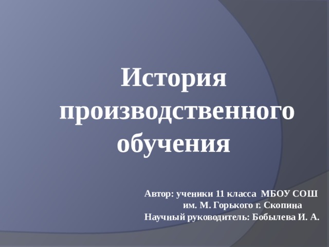 История  производственного обучения Автор: ученики 11 класса МБОУ СОШ им. М. Горького г. Скопина Научный руководитель: Бобылева И. А. 