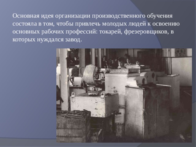 Основная идея организации производственного обучения состояла в том, чтобы привлечь молодых людей к освоению основных рабочих профессий: токарей, фрезеровщиков, в которых нуждался завод. 