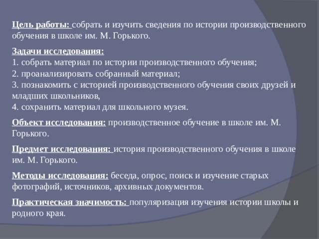 Цель работы: собрать и изучить сведения по истории производственного обучения в школе им. М. Горького.  Задачи исследования: 1. собрать материал по истории производственного обучения; 2. проанализировать собранный материал; 3. познакомить с историей производственного обучения своих друзей и младших школьников, 4. сохранить материал для школьного музея.  Объект исследования: производственное обучение в школе им. М. Горького.  Предмет исследования: история производственного обучения в школе им. М. Горького.  Методы исследования:  беседа, опрос, поиск и изучение старых фотографий, источников, архивных документов.  Практическая значимость: популяризация изучения истории школы и родного края. 