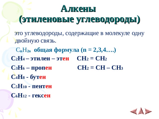 Алкены  (этиленовые углеводороды)  это углеводороды, содержащие в молекуле одну двойную связь.   C n H 2 n общая формула (n = 2,3,4….)  С 2 Н 4 – этилен – эт ен СН 2 = СН 2  С 3 Н 6 – проп ен СН 2 = СН – СН 3   С 4 Н 8 - бут ен  С 5 Н 10 - пент ен  С 6 Н 12 - гекс ен  