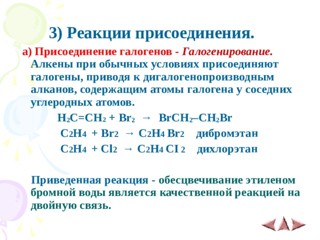  3 ) Реакции присоединения.  а) Присоединение галогенов -   Галогенирование. Алкены при обычных условиях присоединяют галогены, приводя к дигалогенопроизводным алканов, содержащим атомы галогена у соседних углеродных атомов.  H 2 C = CH 2 + Br 2    →   BrCH 2 ­– CH 2 Br  С 2 Н 4 + Br 2 → С 2 Н 4 Br 2  дибромэтан  С 2 Н 4 + Cl 2 → С 2 Н 4  CI 2  дихлорэтан   Приведенная реакция - обесцвечивание этиленом бромной воды является качественной реакцией на двойную связь.   