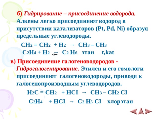  б)   Гидрирование – присоединение водорода. Алкены легко присоединяют водород в присутствии катализаторов ( Pt , Pd , Ni ) образуя предельные углеводороды.  CH 2 = CH 2   + H 2    →   CH 3 – CH 3  С 2 Н 4 + H 2    →   C 2  H 6 этан t,kat в) Присоединение галогеноводородов - Гидрогалогенирование. Этилен и его гомологи присоединяют галогеноводороды, приводя к галогенопроизводным углеводородов.  H 2 C = CH 2 + H С I   →   CH 3 – CH 2  CI  С 2 Н 4 + HCI   →   C 2  H 5  CI хлорэтан 