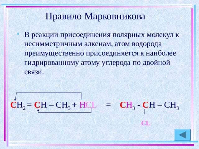 Правило Марковникова В реакции присоединения полярных молекул к несимметричным алкенам, атом водорода преимущественно присоединяется к наиболее гидрированному атому углерода по двойной связи. С Н 2 = С Н – СН 3 + Н CL = С Н 3 - С Н – СН 3  С L 