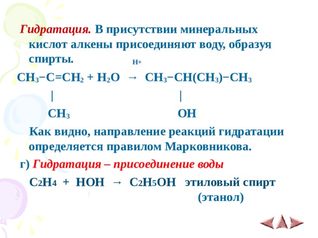  Гидратация. В присутствии минеральных кислот алкены присоединяют воду, образуя спирты. H+ CH 3 − C = CH 2 + H 2 O  →   CH 3 − CH(CH 3 ) − CH 3     |  |   CH 3  OH   Как видно, направление реакций гидратации определяется правилом Марковникова.  г) Гидратация – присоединение воды  С 2 Н 4 + НОН → С 2 Н 5 ОН этиловый спирт  (этанол) 