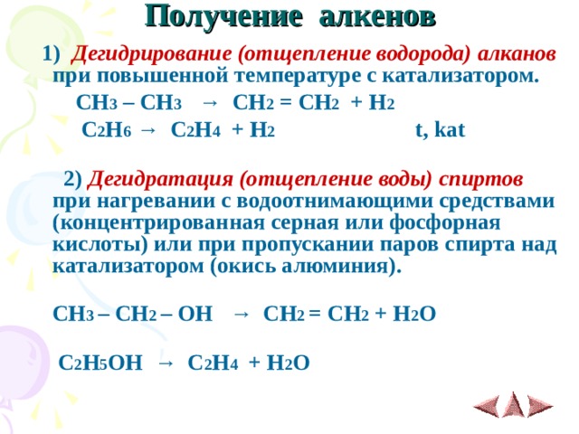  Получение алкенов    1)  Дегидрирование (отщепление водорода) алканов при повышенной температуре с катализатором.  СН 3 – СН 3 → СН 2 = СН 2 + Н 2   С 2 Н 6 → С 2 Н 4 + Н 2  t, kat     2)  Дегидратация (отщепление воды) спиртов при нагревании с водоотнимающими средствами (концентрированная серная или фосфорная кислоты) или при пропускании паров спирта над катализатором (окись алюминия).  CH 3 – CH 2 – OH   →   CH 2 = CH 2 + H 2 O   С 2 Н 5 ОН → С 2 Н 4 + Н 2 О 