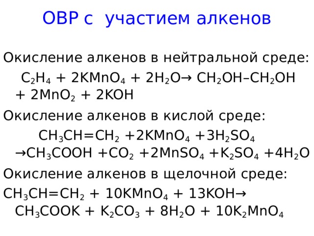 ОВР с участием алкенов Окисление алкенов в нейтральной среде:  C 2 H 4 + 2KMnO 4 + 2H 2 O→ CH 2 OH–CH 2 OH + 2MnO 2 + 2KOH Окисление алкенов в кислой среде:  CH 3 CH=CH 2 + 2 KMnO 4 + 3 H 2 SO 4 →CH 3 COOH +CO 2 + 2 MnSO 4 +K 2 SO 4 + 4 H 2 O Окисление алкенов в щелочной среде: CH 3 CH=CH 2 + 10KMnO 4 + 13KOH→ CH 3 COOK + K 2 CO 3 + 8H 2 O + 10K 2 MnO 4  