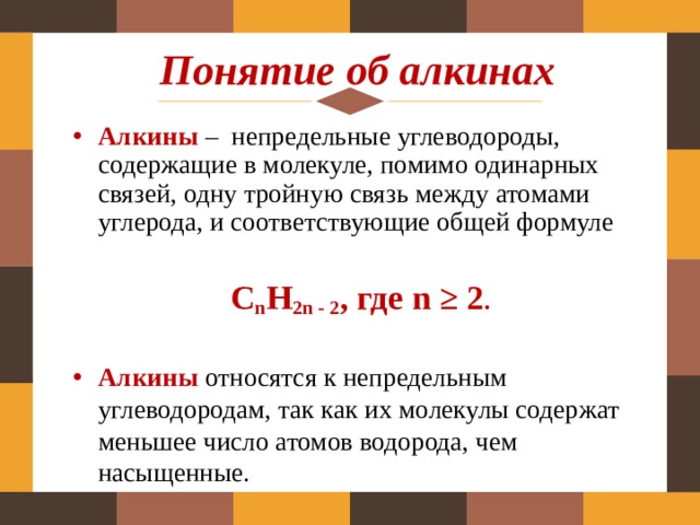 Понятие об алкинах Алкины  – непредельные углеводороды, содержащие в молекуле, помимо одинарных связей, одну тройную связь между атомами углерода, и соответствующие общей формуле С n Н 2n - 2 , где n ≥ 2 . Алкины  относятся к непредельным углеводородам, так как их молекулы содержат меньшее число атомов водорода, чем насыщенные. 