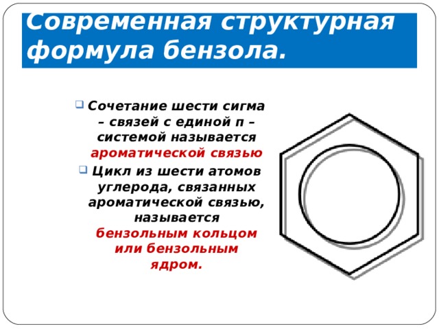 Современная структурная формула бензола. Сочетание шести сигма – связей с единой п – системой называется ароматической связью Цикл из шести атомов углерода, связанных ароматической связью, называется бензольным кольцом или бензольным ядром. 