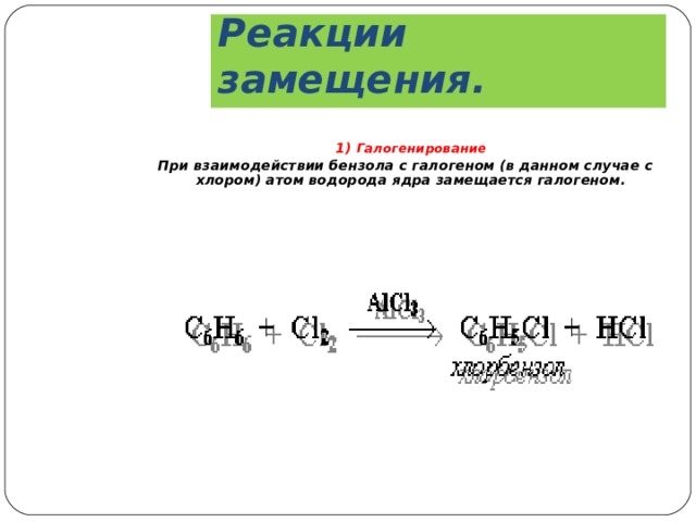Реакции замещения.  1) Галогенирование При взаимодействии бензола с галогеном (в данном случае с хлором) атом водорода ядра замещается галогеном.   