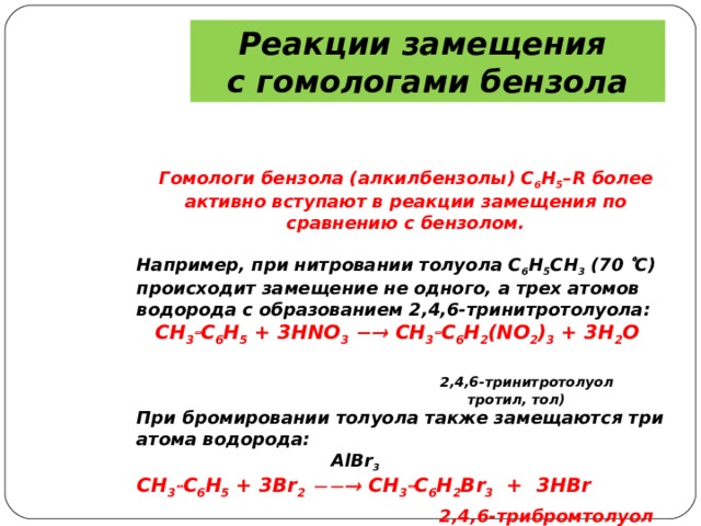 Реакции замещения с гомологами бензола Гомологи бензола (алкилбензолы) С 6 Н 5 – R более активно вступают в реакции замещения по сравнению с бензолом.  Например, при нитровании толуола С 6 Н 5 CH 3 (70  С) происходит замещение не одного, а трех атомов водорода с образованием 2,4,6-тринитротолуола:  CH 3  С 6 Н 5 + 3 HNO 3   CH 3  С 6 Н 2 ( NO 2 ) 3 + 3 H 2 O   2,4,6-тринитротолуол   тротил, тол) При бромировании толуола также замещаются три атома водорода:  AlBr 3  CH 3  С 6 Н 5 + 3 Br 2    CH 3  С 6 Н 2 Br 3 + 3 HBr  2,4,6-трибромтолуол  