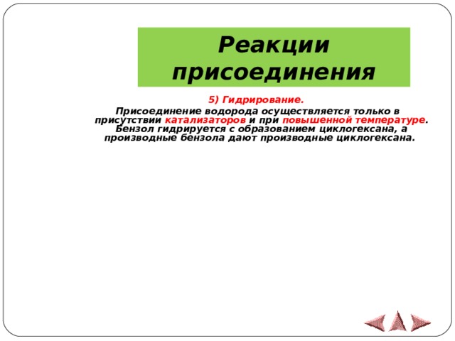 Реакции присоединения  5) Гидрирование. Присоединение водорода осуществляется только в присутствии катализаторов и при повышенной температуре . Бензол гидрируется с образованием циклогексана, а производные бензола дают производные циклогексана.  