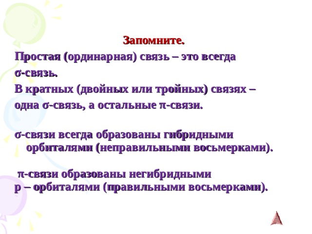   Запомните. Простая (ординарная) связь – это всегда σ -связь. В кратных (двойных или тройных) связях – одна σ -связь, а остальные π -связи.  σ -связи всегда  образованы гибридными орбиталями (неправильными восьмерками).   π -связи образованы негибридными p – орбиталями (правильными восьмерками).   