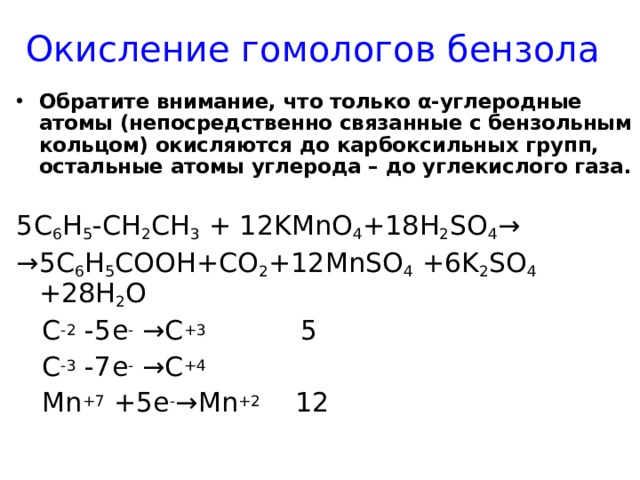 Окисление гомологов бензола Обратите внимание, что только α-углеродные атомы (непосредственно связанные с бензольным кольцом) окисляются до карбоксильных групп, остальные атомы углерода – до углекислого газа.  5C 6 H 5 -CH 2 CH 3 + 12KMnO 4 +18H 2 SO 4 → → 5 С 6 Н 5 СООН +CO 2 +12MnSO 4 +6K 2 SO 4 +28H 2 O  C -2 -5e - →C +3 5  C -3 -7e - →C +4  Mn +7 +5e - →Mn +2 12 