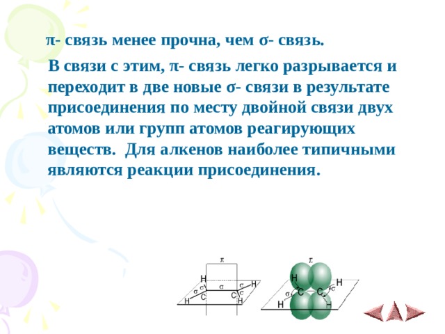  π - связь менее прочна, чем σ - связь.  В связи с этим, π - связь легко разрывается и переходит в две новые σ - связи в результате присоединения по месту двойной связи двух атомов или групп атомов реагирующих веществ. Для алкенов наиболее типичными являются реакции присоединения.   