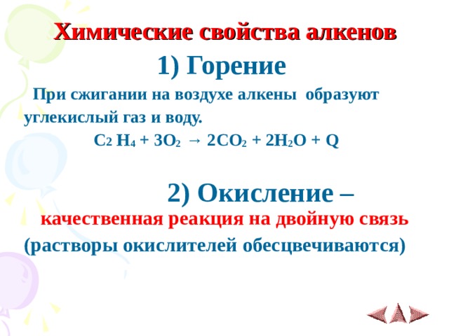  Химические свойства алкенов 1) Горение  При сжигании на воздухе алкены образуют углекислый газ и воду.  C 2  H 4 + 3 O 2 → 2 CO 2 + 2 H 2 O + Q   2 ) Окисление – качественная реакция на двойную связь (растворы окислителей обесцвечиваются)   