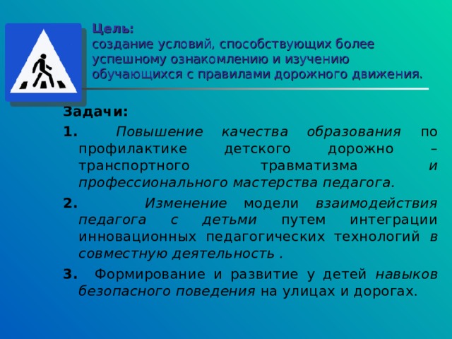 Цель:  создание условий, способствующих более успешному ознакомлению и изучению обучающихся с правилами дорожного движения. Задачи: 1. Повышение качества образования по профилактике детского дорожно – транспортного травматизма и профессионального мастерства педагога. 2. Изменение модели взаимодействия педагога с детьми путем интеграции инновационных педагогических технологий в совместную деятельность . 3. Формирование и развитие у детей навыков безопасного поведения на улицах и дорогах. 