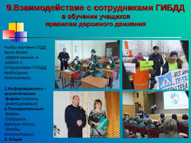 9.Взаимодействие с сотрудниками ГИБДД в обучении учащихся правилам дорожного движения Чтобы изучение ПДД было более  эффективным, в  работе с сотрудниками ГИБДД необходимо использовать: 1.Информационно – аналитические  формы ( опросы,  анкетирование) 2.Познавательные  формы  ( собрания, круглые столы,  беседы, консультации) 3. Акции 