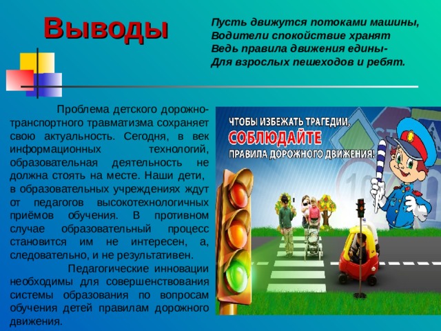 Выводы   Проблема детского дорожно-транспортного травматизма сохраняет свою актуальность. Сегодня, в век информационных технологий, образовательная деятельность не должна стоять на месте. Наши дети, в образовательных учреждениях ждут от педагогов высокотехнологичных приёмов обучения. В противном случае образовательный процесс становится им не интересен, а, следовательно, и не результативен.  Педагогические инновации необходимы для совершенствования системы образования по вопросам обучения детей правилам дорожного движения. Пусть движутся потоками машины, Водители спокойствие хранят Ведь правила движения едины- Для взрослых пешеходов и ребят. 
